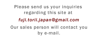 Please send us your inquiries regarding this site at fuji.torii.japan<!-- //// -->@<!-- //// -->gmail.<!-- //// -->com Our sales person will contact you by e-mail.